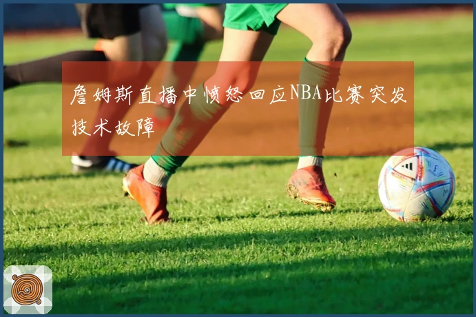 詹姆斯直播中愤怒回应NBA比赛突发技术故障