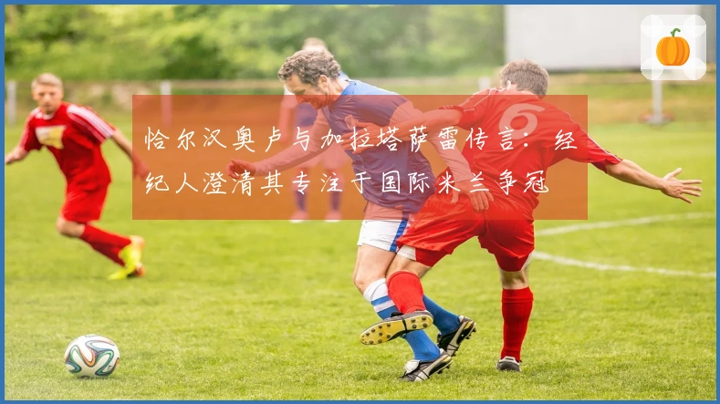 恰尔汉奥卢与加拉塔萨雷传言：经纪人澄清其专注于国际米兰争冠