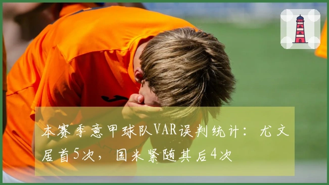 本赛季意甲球队VAR误判统计：尤文居首5次，国米紧随其后4次