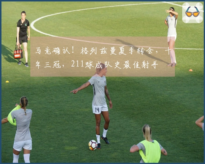 马竞确认！格列兹曼夏季转会，十年三冠，211球成队史最佳射手