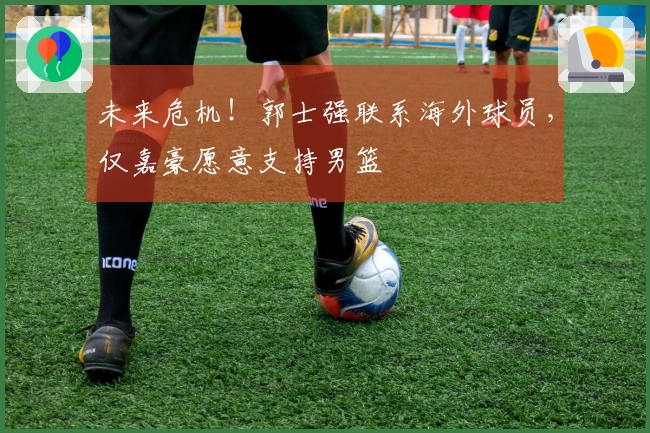 未来危机！郭士强联系海外球员，仅嘉豪愿意支持男篮