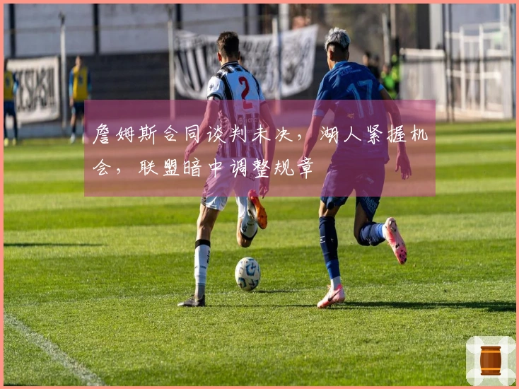 詹姆斯合同谈判未决，湖人紧握机会，联盟暗中调整规章