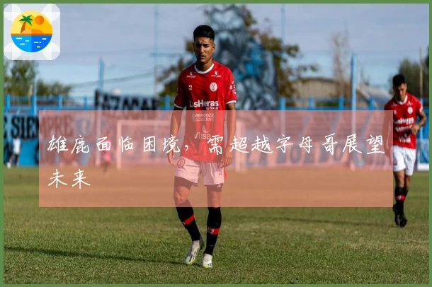 雄鹿面临困境，需超越字母哥展望未来