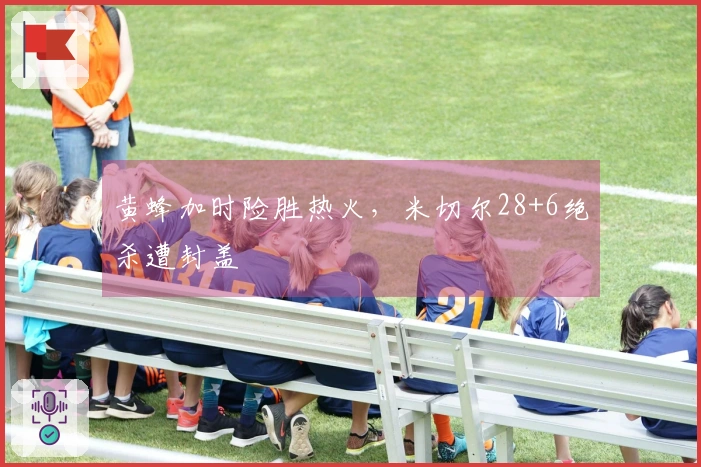 黄蜂加时险胜热火，米切尔28+6绝杀遭封盖