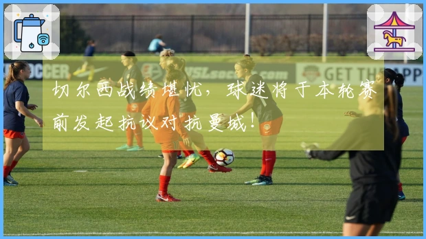 切尔西战绩堪忧，球迷将于本轮赛前发起抗议对抗曼城！