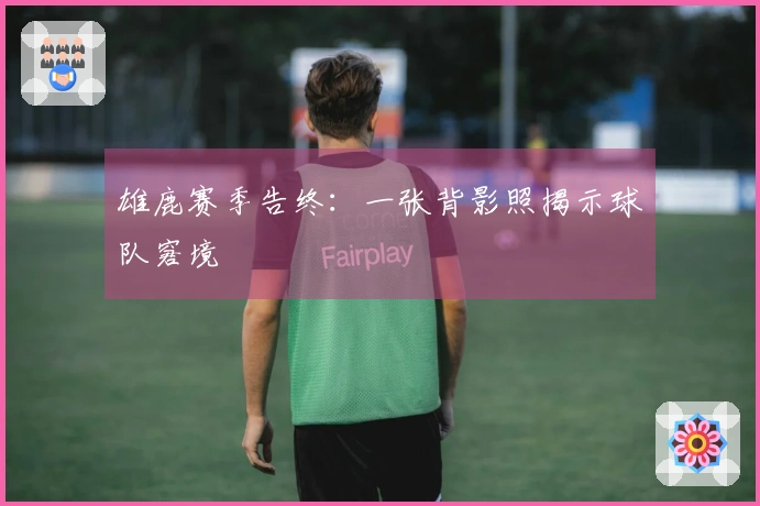 雄鹿赛季告终：一张背影照揭示球队窘境