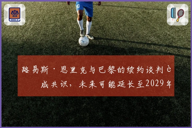 路易斯·恩里克与巴黎的续约谈判达成共识，未来可能延长至2029年