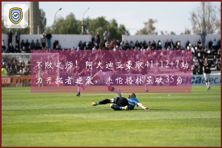 不败之师！阿夫迪亚豪取41+12+7助力开拓者逆袭，杰伦格林虽砍35分5板无功而返。